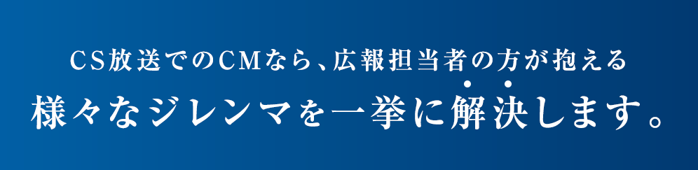 CS放送でのCMでなら、ｋ広報担当者の方が抱える様々なジレンマを一挙に解決します。