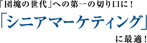 「団塊の世代」への第一切り口に！ 「シニアマーケティング」に最適！